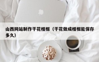 宜阳山西网站制作干花相框（干花做成相框能保存多久）